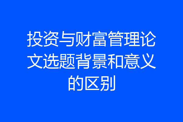 投资与财富管理论文选题背景和意义的区别