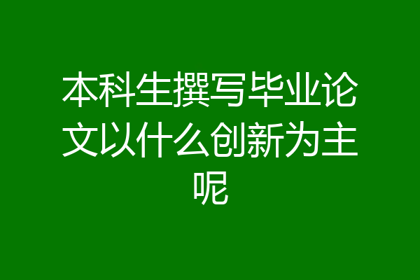本科生撰写毕业论文以什么创新为主呢