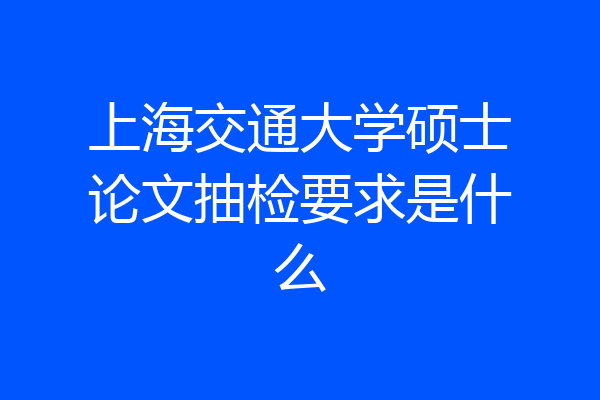上海交通大学硕士论文抽检要求是什么