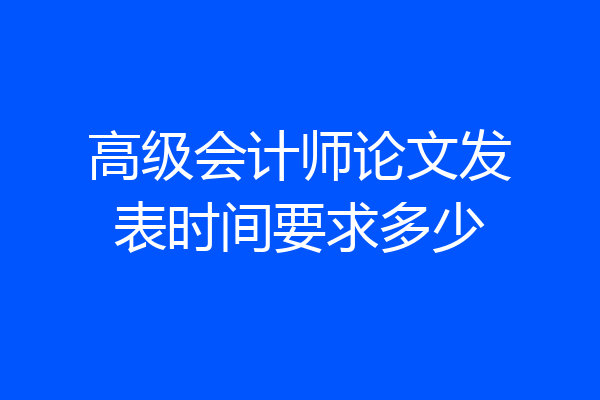 高级会计师论文发表时间要求多少