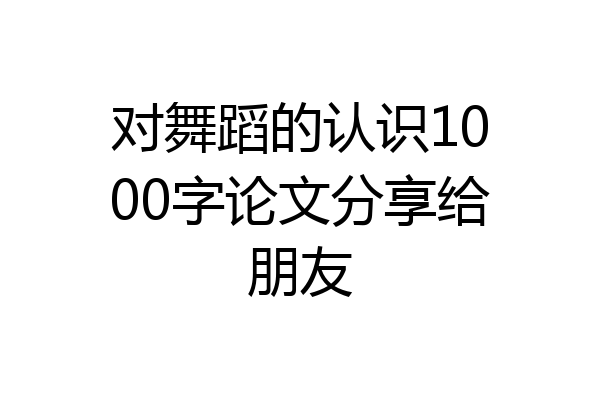 对舞蹈的认识1000字论文分享给朋友