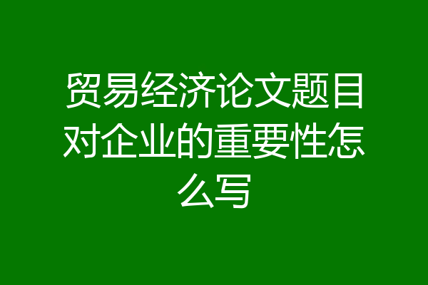 贸易经济论文题目对企业的重要性怎么写