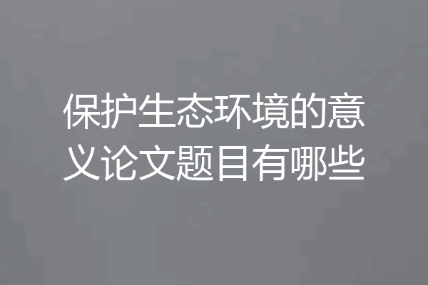 保护生态环境的意义论文题目有哪些