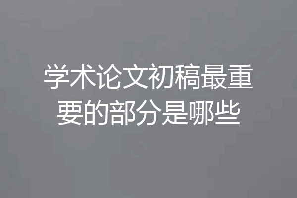 学术论文初稿最重要的部分是哪些