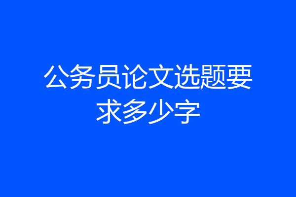 公务员论文选题要求多少字