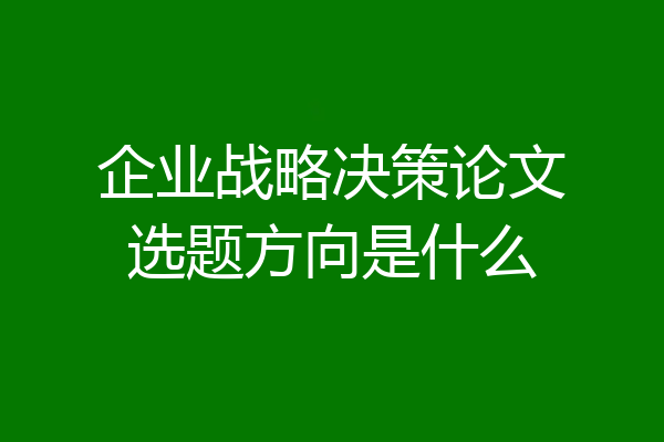 企业战略决策论文选题方向是什么