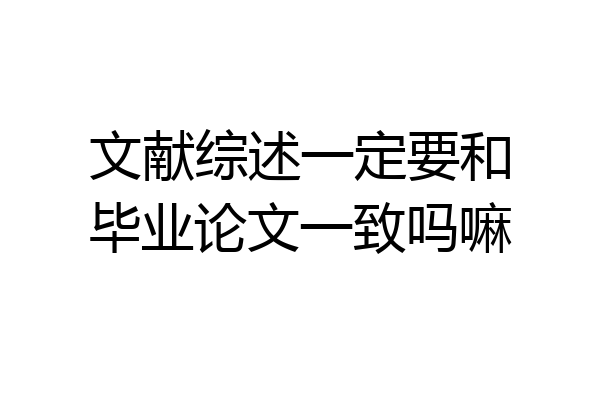 文献综述一定要和毕业论文一致吗嘛