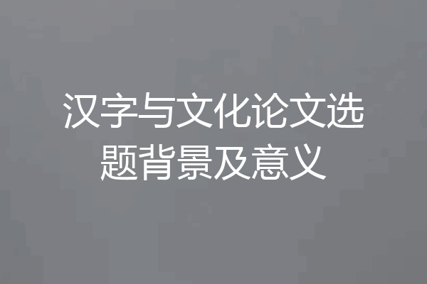 汉字与文化论文选题背景及意义