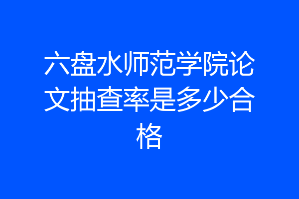 六盘水师范学院论文抽查率是多少合格