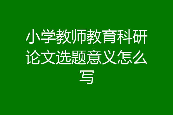 小学教师教育科研论文选题意义怎么写