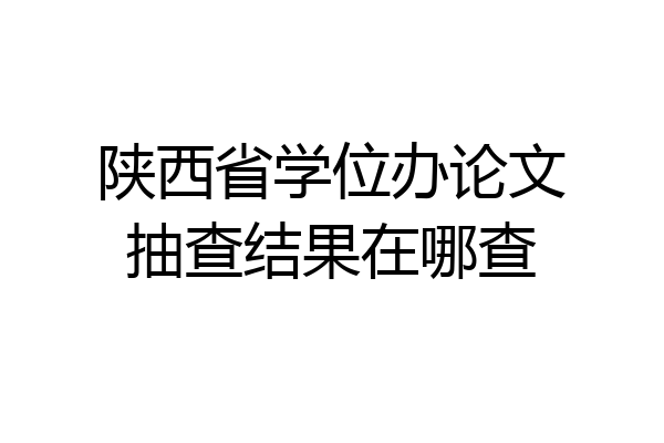 陕西省学位办论文抽查结果在哪查