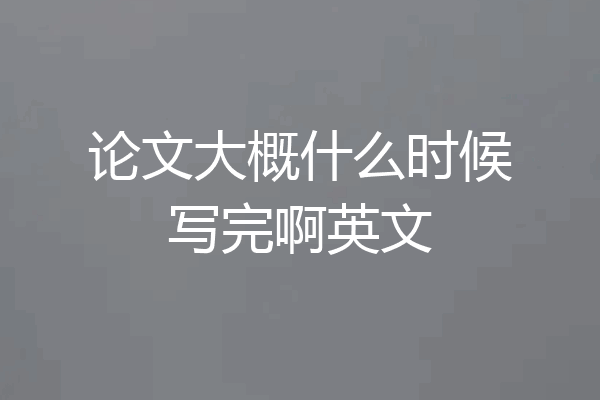 论文大概什么时候写完啊英文