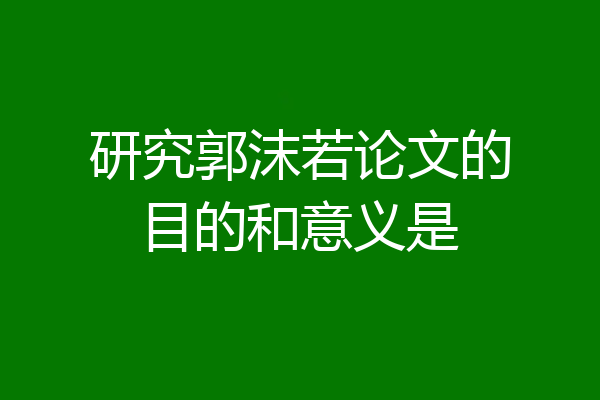 研究郭沫若论文的目的和意义是