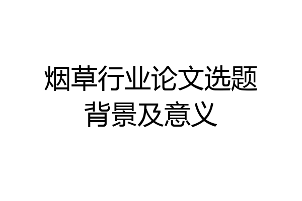 烟草行业论文选题背景及意义