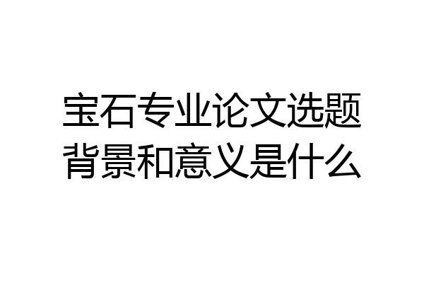 宝石专业论文选题背景和意义是什么