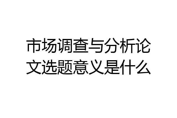 市场调查与分析论文选题意义是什么