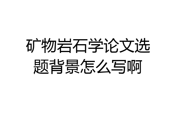 矿物岩石学论文选题背景怎么写啊