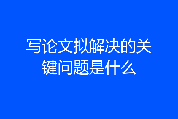 写论文拟解决的关键问题是什么