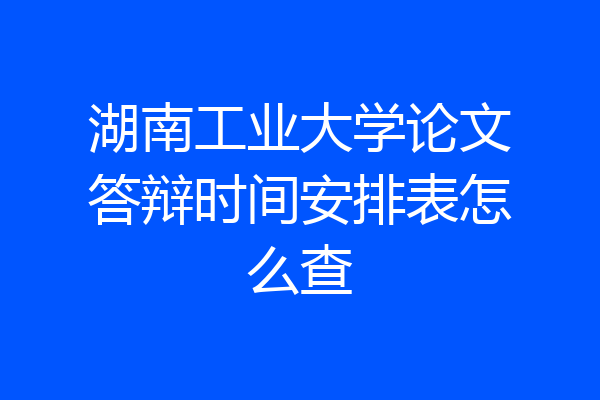 湖南工业大学论文答辩时间安排表怎么查