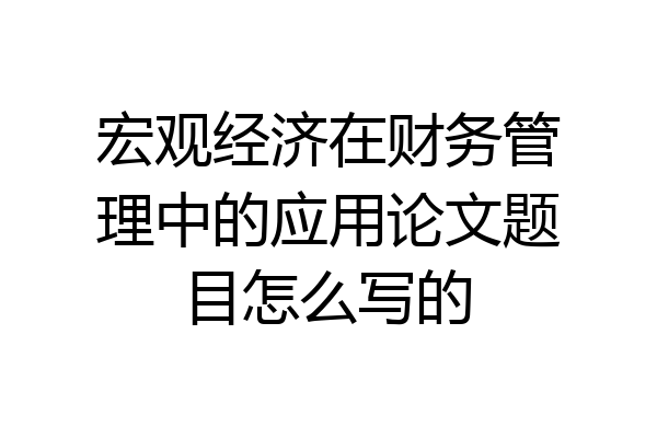 宏观经济在财务管理中的应用论文题目怎么写的