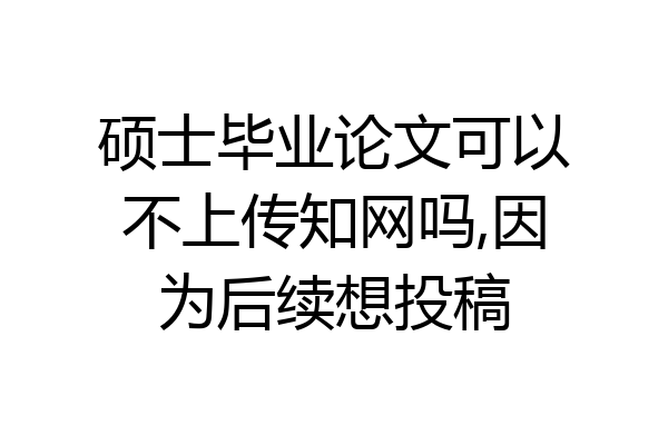 硕士毕业论文可以不上传知网吗,因为后续想投稿