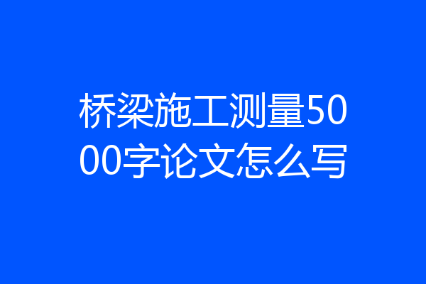 桥梁施工测量5000字论文怎么写