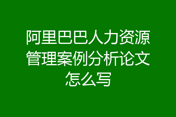 阿里巴巴人力资源管理案例分析论文怎么写