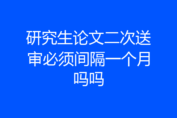 研究生论文二次送审必须间隔一个月吗吗