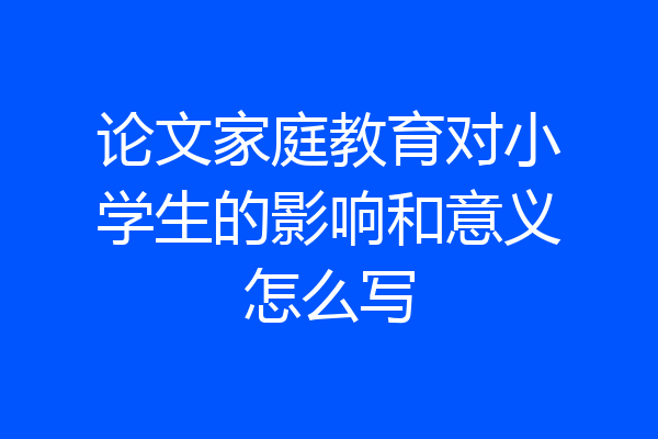 论文家庭教育对小学生的影响和意义怎么写