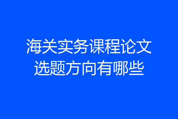 海关实务课程论文选题方向有哪些