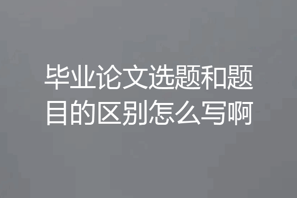 毕业论文选题和题目的区别怎么写啊