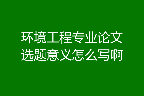 环境工程专业论文选题意义怎么写啊