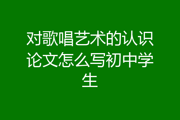对歌唱艺术的认识论文怎么写初中学生