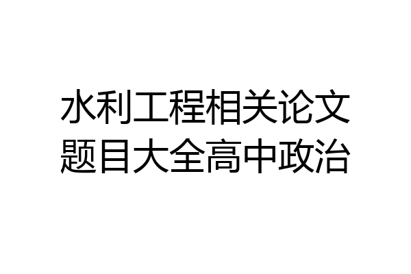 水利工程相关论文题目大全高中政治