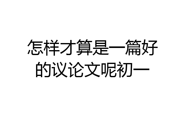 怎样才算是一篇好的议论文呢初一