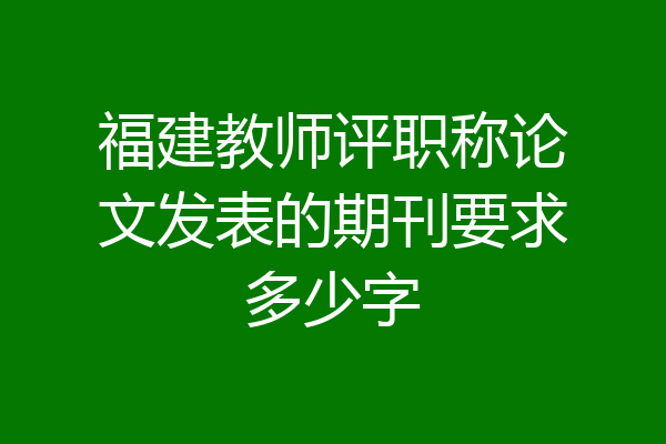 福建教师评职称论文发表的期刊要求多少字