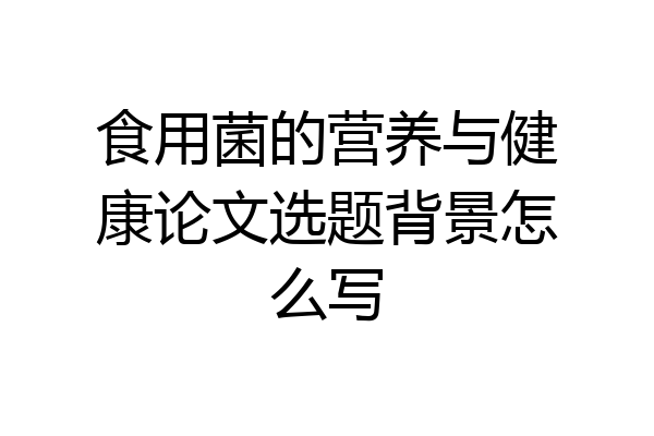 食用菌的营养与健康论文选题背景怎么写