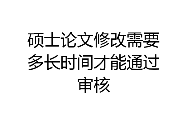 硕士论文修改需要多长时间才能通过审核