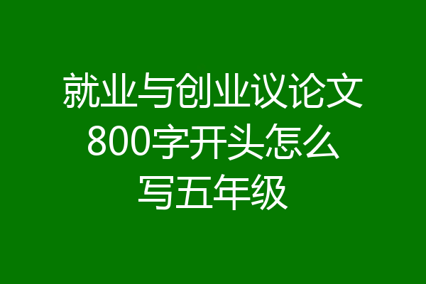 就业与创业议论文800字开头怎么写五年级