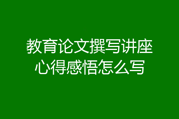 教育论文撰写讲座心得感悟怎么写