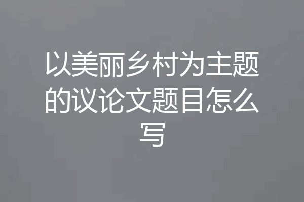 以美丽乡村为主题的议论文题目怎么写