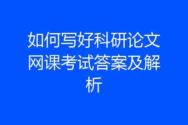 如何写好科研论文网课考试答案及解析