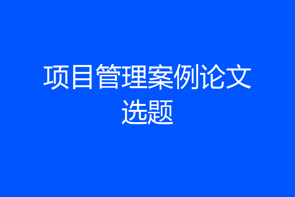 项目管理案例论文选题