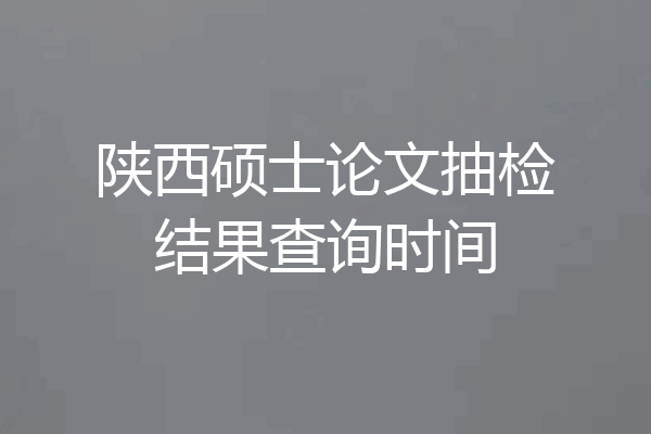 陕西硕士论文抽检结果查询时间