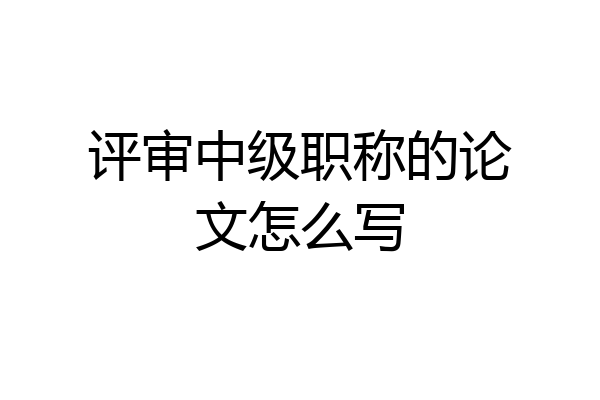 评审中级职称的论文怎么写