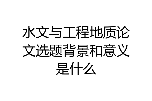 水文与工程地质论文选题背景和意义是什么