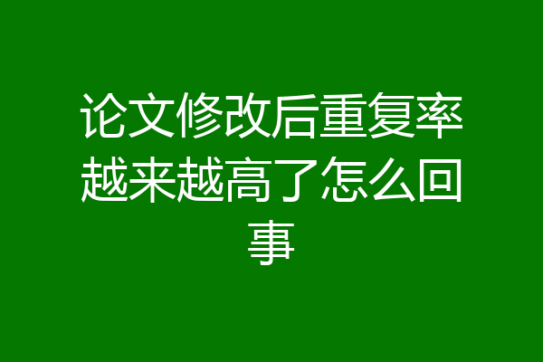论文修改后重复率越来越高了怎么回事