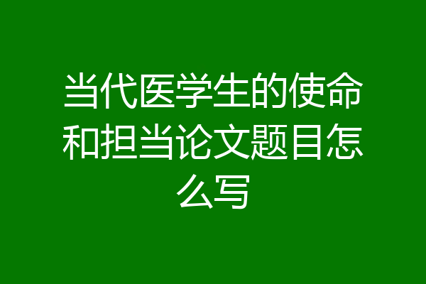当代医学生的使命和担当论文题目怎么写