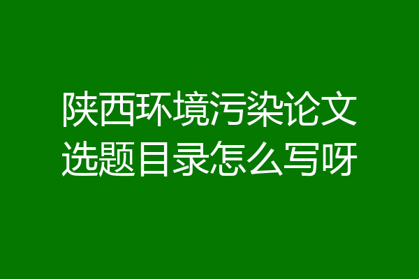 陕西环境污染论文选题目录怎么写呀