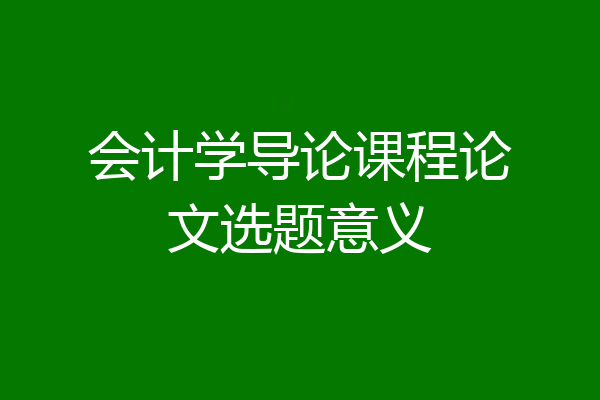 会计学导论课程论文选题意义